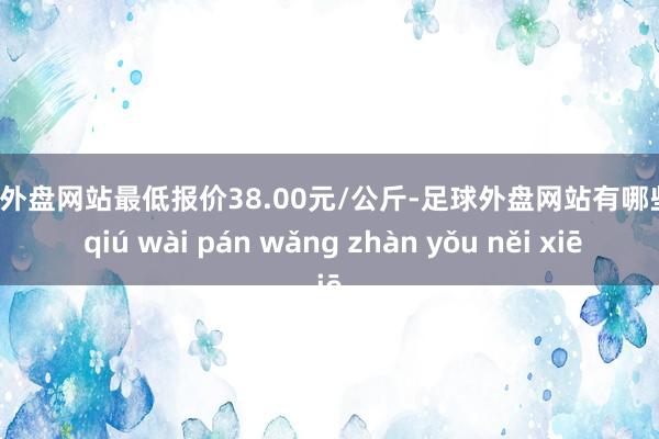 足球外盘网站最低报价38.00元/公斤-足球外盘网站有哪些 zú qiú wài pán wǎng zhàn yǒu něi xiē