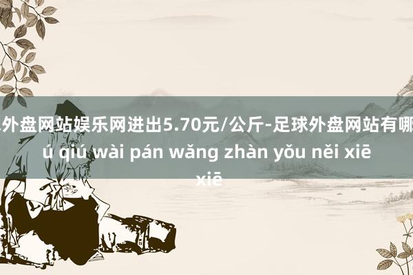 足球外盘网站娱乐网进出5.70元/公斤-足球外盘网站有哪些 zú qiú wài pán wǎng zhàn yǒu něi xiē