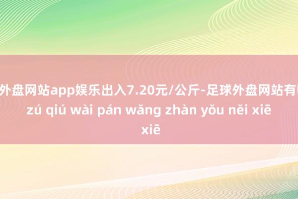 足球外盘网站app娱乐出入7.20元/公斤-足球外盘网站有哪些 zú qiú wài pán wǎng zhàn yǒu něi xiē