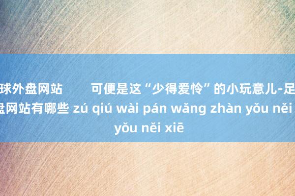 足球外盘网站        可便是这“少得爱怜”的小玩意儿-足球外盘网站有哪些 zú qiú wài pán wǎng zhàn yǒu něi xiē