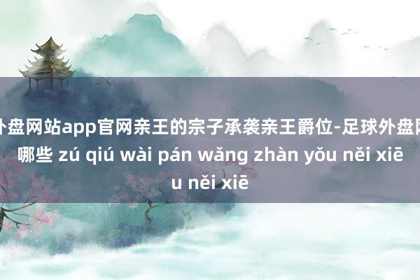 足球外盘网站app官网亲王的宗子承袭亲王爵位-足球外盘网站有哪些 zú qiú wài pán wǎng zhàn yǒu něi xiē
