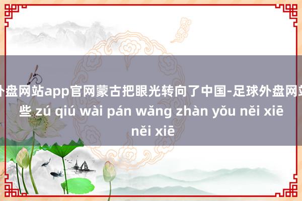 足球外盘网站app官网蒙古把眼光转向了中国-足球外盘网站有哪些 zú qiú wài pán wǎng zhàn yǒu něi xiē