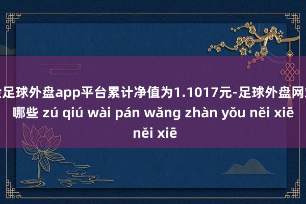 现金足球外盘app平台累计净值为1.1017元-足球外盘网站有哪些 zú qiú wài pán wǎng zhàn yǒu něi xiē