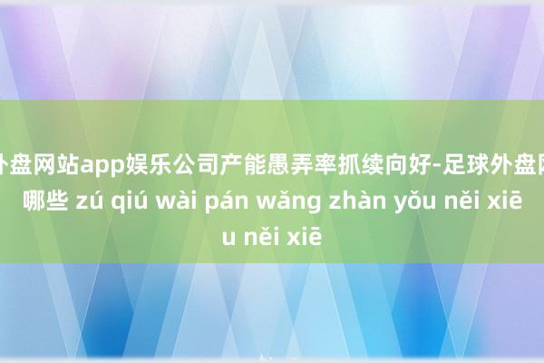 足球外盘网站app娱乐公司产能愚弄率抓续向好-足球外盘网站有哪些 zú qiú wài pán wǎng zhàn yǒu něi xiē