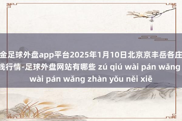 现金足球外盘app平台2025年1月10日北京京丰岳各庄农副产物批发市集价钱行情-足球外盘网站有哪些 zú qiú wài pán wǎng zhàn yǒu něi xiē