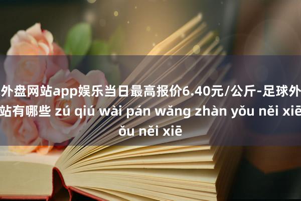 足球外盘网站app娱乐当日最高报价6.40元/公斤-足球外盘网站有哪些 zú qiú wài pán wǎng zhàn yǒu něi xiē