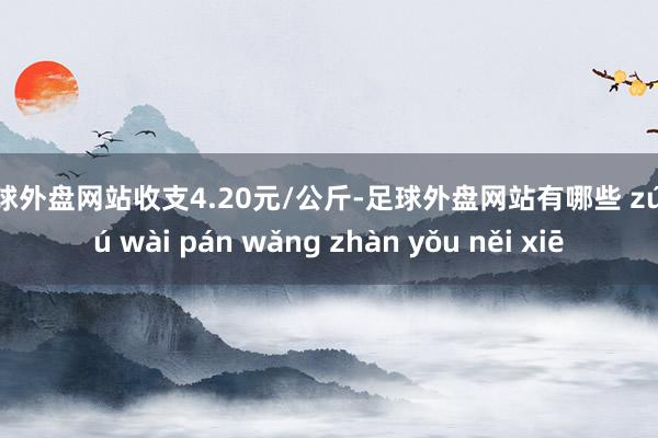 足球外盘网站收支4.20元/公斤-足球外盘网站有哪些 zú qiú wài pán wǎng zhàn yǒu něi xiē