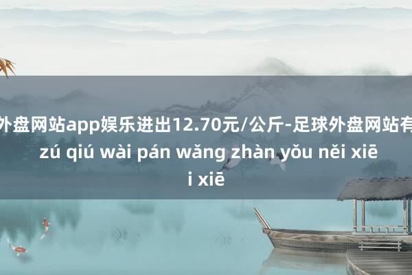 足球外盘网站app娱乐进出12.70元/公斤-足球外盘网站有哪些 zú qiú wài pán wǎng zhàn yǒu něi xiē