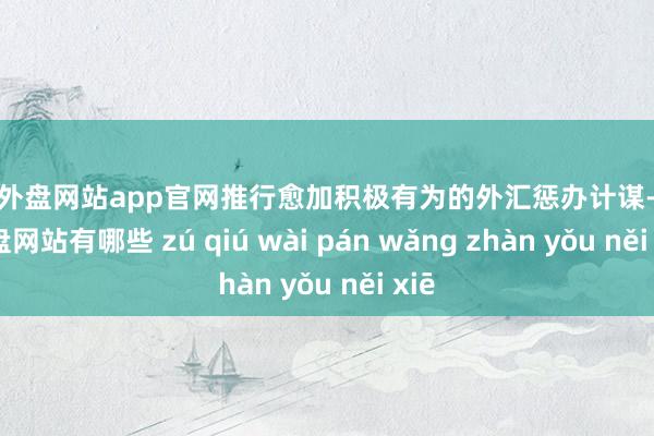 足球外盘网站app官网推行愈加积极有为的外汇惩办计谋-足球外盘网站有哪些 zú qiú wài pán wǎng zhàn yǒu něi xiē