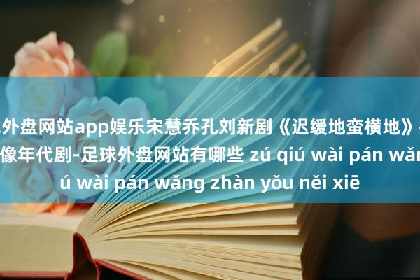 足球外盘网站app娱乐宋慧乔孔刘新剧《迟缓地蛮横地》拍摄路透，造型看起来像年代剧-足球外盘网站有哪些 zú qiú wài pán wǎng zhàn yǒu něi xiē