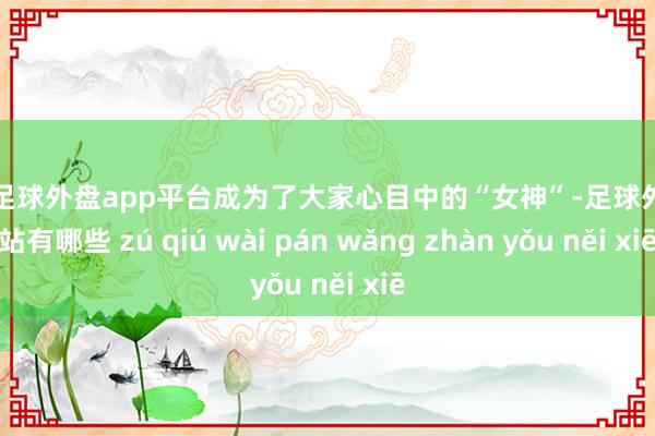 现金足球外盘app平台成为了大家心目中的“女神”-足球外盘网站有哪些 zú qiú wài pán wǎng zhàn yǒu něi xiē