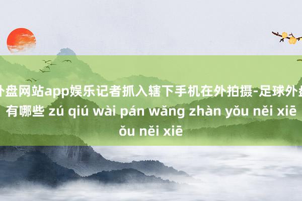 足球外盘网站app娱乐记者抓入辖下手机在外拍摄-足球外盘网站有哪些 zú qiú wài pán wǎng zhàn yǒu něi xiē