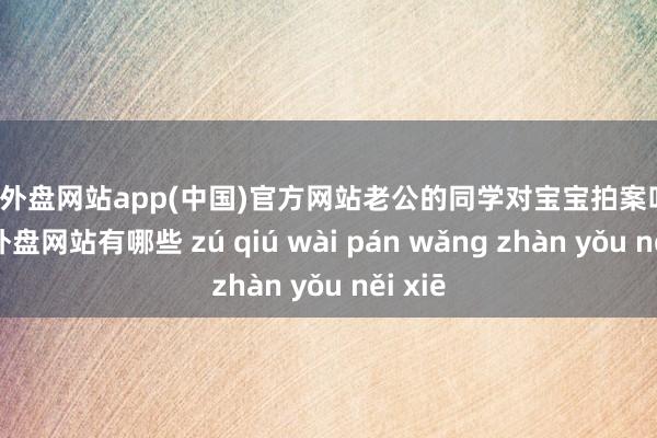 足球外盘网站app(中国)官方网站老公的同学对宝宝拍案叫绝-足球外盘网站有哪些 zú qiú wài pán wǎng zhàn yǒu něi xiē