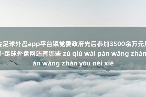 现金足球外盘app平台镇党委政府先后参加3500余万元用于校舍矫正培植-足球外盘网站有哪些 zú qiú wài pán wǎng zhàn yǒu něi xiē