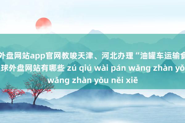 足球外盘网站app官网教唆天津、河北办理“油罐车运输食用油”案件-足球外盘网站有哪些 zú qiú wài pán wǎng zhàn yǒu něi xiē