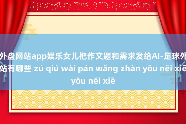 足球外盘网站app娱乐女儿把作文题和需求发给AI-足球外盘网站有哪些 zú qiú wài pán wǎng zhàn yǒu něi xiē