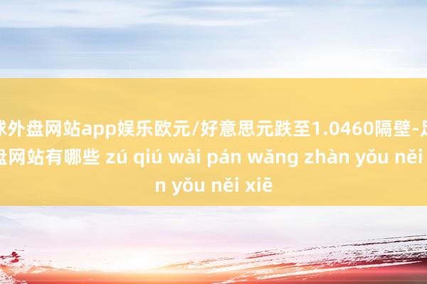 足球外盘网站app娱乐欧元/好意思元跌至1.0460隔壁-足球外盘网站有哪些 zú qiú wài pán wǎng zhàn yǒu něi xiē