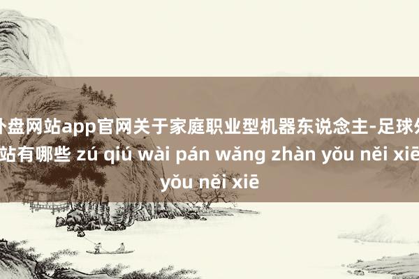 足球外盘网站app官网关于家庭职业型机器东说念主-足球外盘网站有哪些 zú qiú wài pán wǎng zhàn yǒu něi xiē