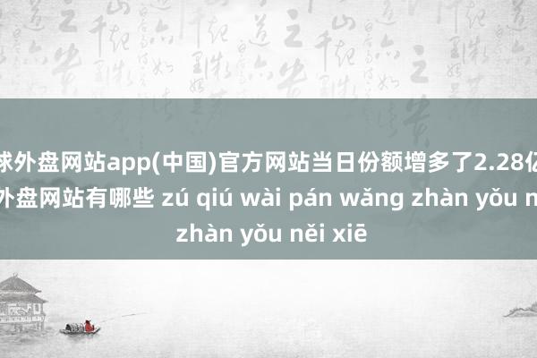 足球外盘网站app(中国)官方网站当日份额增多了2.28亿份-足球外盘网站有哪些 zú qiú wài pán wǎng zhàn yǒu něi xiē
