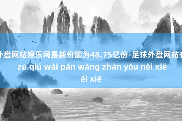 足球外盘网站娱乐网最新份额为48.75亿份-足球外盘网站有哪些 zú qiú wài pán wǎng zhàn yǒu něi xiē