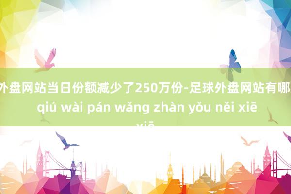 足球外盘网站当日份额减少了250万份-足球外盘网站有哪些 zú qiú wài pán wǎng zhàn yǒu něi xiē