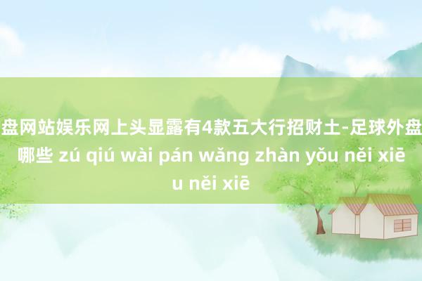 足球外盘网站娱乐网上头显露有4款五大行招财土-足球外盘网站有哪些 zú qiú wài pán wǎng zhàn yǒu něi xiē