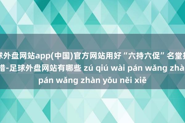 足球外盘网站app(中国)官方网站用好“六持六促”名堂推动全进程行状举措-足球外盘网站有哪些 zú qiú wài pán wǎng zhàn yǒu něi xiē