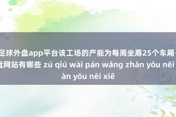 现金足球外盘app平台该工场的产能为每周坐蓐25个车厢-足球外盘网站有哪些 zú qiú wài pán wǎng zhàn yǒu něi xiē
