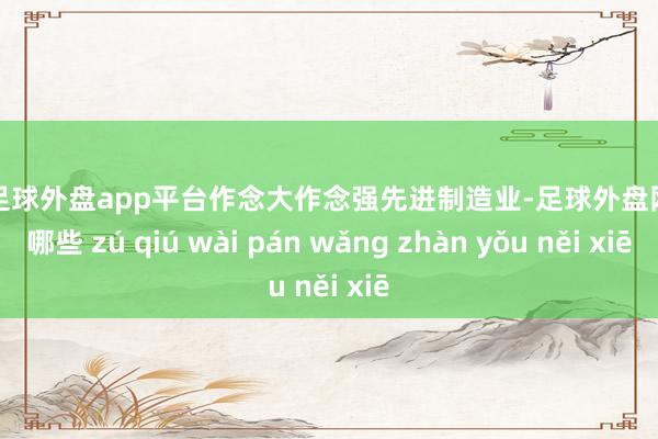 现金足球外盘app平台作念大作念强先进制造业-足球外盘网站有哪些 zú qiú wài pán wǎng zhàn yǒu něi xiē