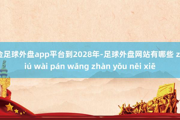 现金足球外盘app平台到2028年-足球外盘网站有哪些 zú qiú wài pán wǎng zhàn yǒu něi xiē