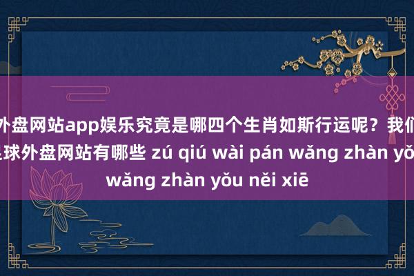 足球外盘网站app娱乐究竟是哪四个生肖如斯行运呢？我们沿路来望望-足球外盘网站有哪些 zú qiú wài pán wǎng zhàn yǒu něi xiē