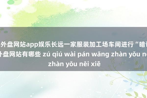 足球外盘网站app娱乐长远一家服装加工场车间进行“暗访”-足球外盘网站有哪些 zú qiú wài pán wǎng zhàn yǒu něi xiē