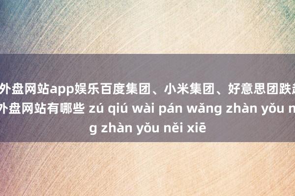 足球外盘网站app娱乐百度集团、小米集团、好意思团跌超1%-足球外盘网站有哪些 zú qiú wài pán wǎng zhàn yǒu něi xiē