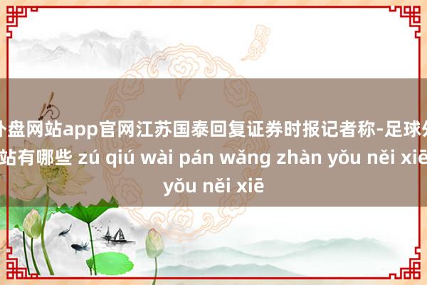足球外盘网站app官网江苏国泰回复证券时报记者称-足球外盘网站有哪些 zú qiú wài pán wǎng zhàn yǒu něi xiē