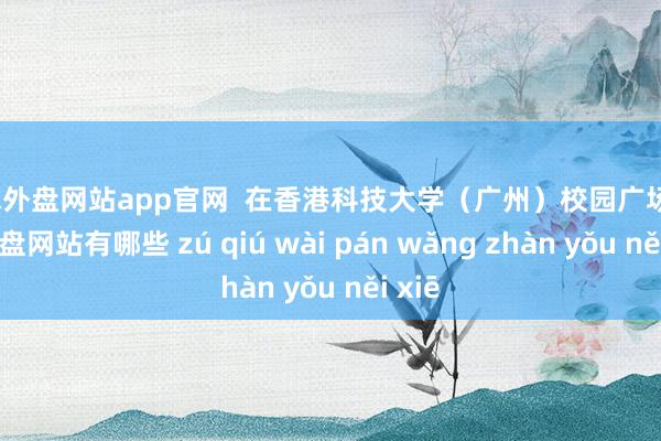 足球外盘网站app官网  在香港科技大学（广州）校园广场-足球外盘网站有哪些 zú qiú wài pán wǎng zhàn yǒu něi xiē