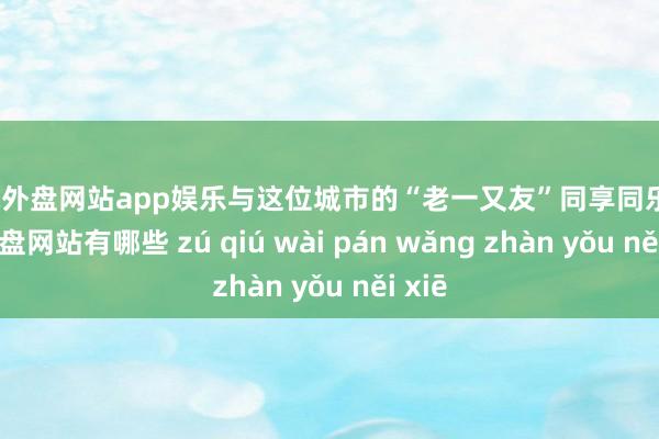 足球外盘网站app娱乐与这位城市的“老一又友”同享同乐-足球外盘网站有哪些 zú qiú wài pán wǎng zhàn yǒu něi xiē