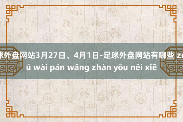 足球外盘网站3月27日、4月1日-足球外盘网站有哪些 zú qiú wài pán wǎng zhàn yǒu něi xiē