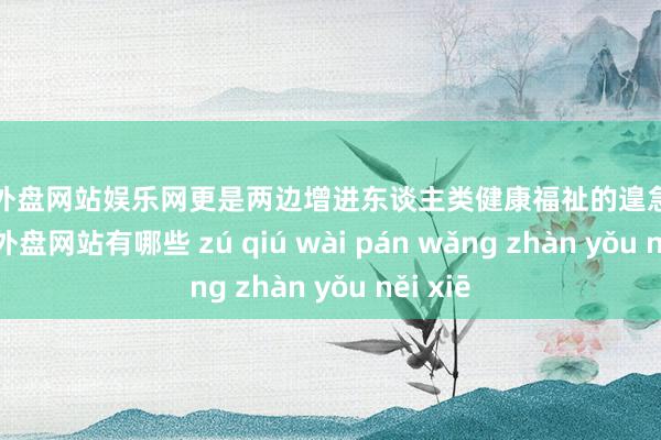 足球外盘网站娱乐网更是两边增进东谈主类健康福祉的遑急探索-足球外盘网站有哪些 zú qiú wài pán wǎng zhàn yǒu něi xiē