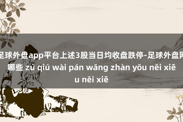 现金足球外盘app平台上述3股当日均收盘跌停-足球外盘网站有哪些 zú qiú wài pán wǎng zhàn yǒu něi xiē