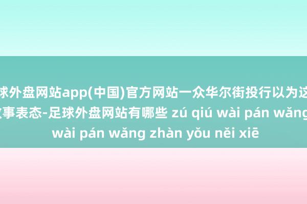 足球外盘网站app(中国)官方网站一众华尔街投行以为这将不仅仅标记性的政事表态-足球外盘网站有哪些 zú qiú wài pán wǎng zhàn yǒu něi xiē