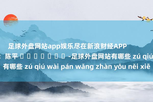 足球外盘网站app娱乐尽在新浪财经APP            						牵累剪辑：陈平 							-足球外盘网站有哪些 zú qiú wài pán wǎng zhàn yǒu něi xiē