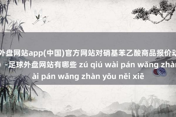 足球外盘网站app(中国)官方网站对硝基苯乙酸商品报价动态（2025-04-13）-足球外盘网站有哪些 zú qiú wài pán wǎng zhàn yǒu něi xiē