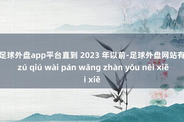 现金足球外盘app平台直到 2023 年以前-足球外盘网站有哪些 zú qiú wài pán wǎng zhàn yǒu něi xiē