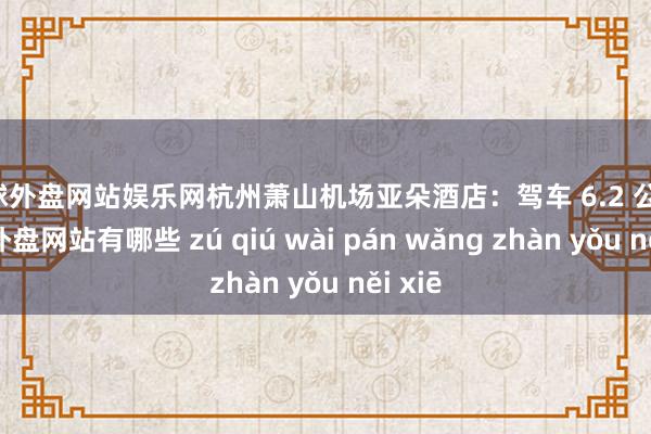 足球外盘网站娱乐网杭州萧山机场亚朵酒店：驾车 6.2 公里-足球外盘网站有哪些 zú qiú wài pán wǎng zhàn yǒu něi xiē
