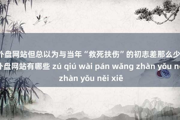 足球外盘网站但总以为与当年“救死扶伤”的初志差那么少量儿-足球外盘网站有哪些 zú qiú wài pán wǎng zhàn yǒu něi xiē