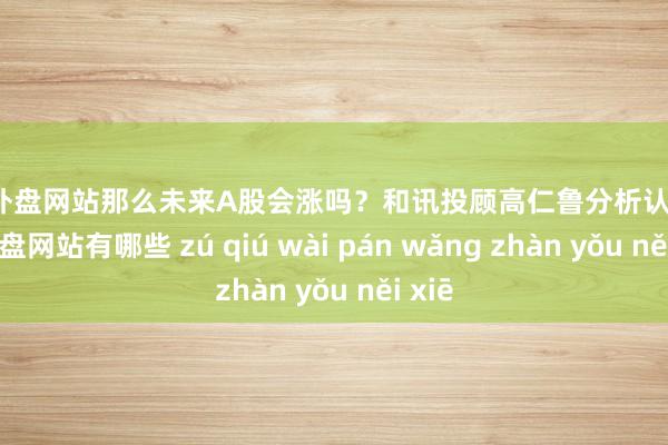 足球外盘网站那么未来A股会涨吗？和讯投顾高仁鲁分析认为-足球外盘网站有哪些 zú qiú wài pán wǎng zhàn yǒu něi xiē