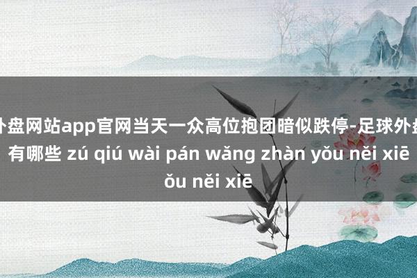 足球外盘网站app官网当天一众高位抱团暗似跌停-足球外盘网站有哪些 zú qiú wài pán wǎng zhàn yǒu něi xiē