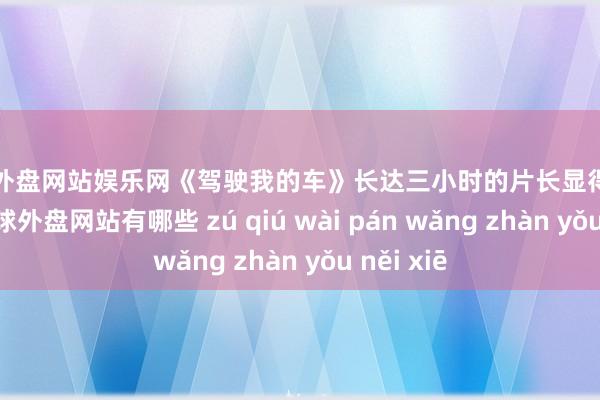 足球外盘网站娱乐网《驾驶我的车》长达三小时的片长显得黯然逊色-足球外盘网站有哪些 zú qiú wài pán wǎng zhàn yǒu něi xiē