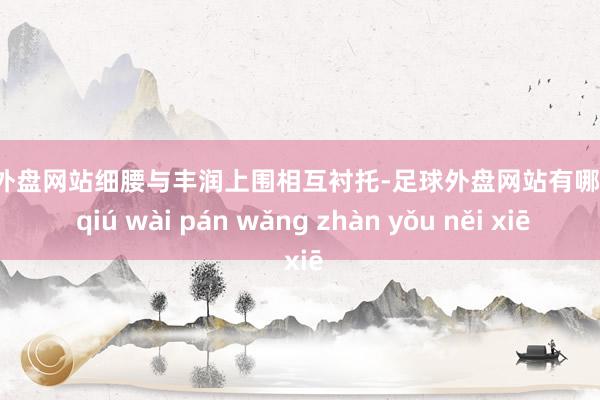 足球外盘网站细腰与丰润上围相互衬托-足球外盘网站有哪些 zú qiú wài pán wǎng zhàn yǒu něi xiē