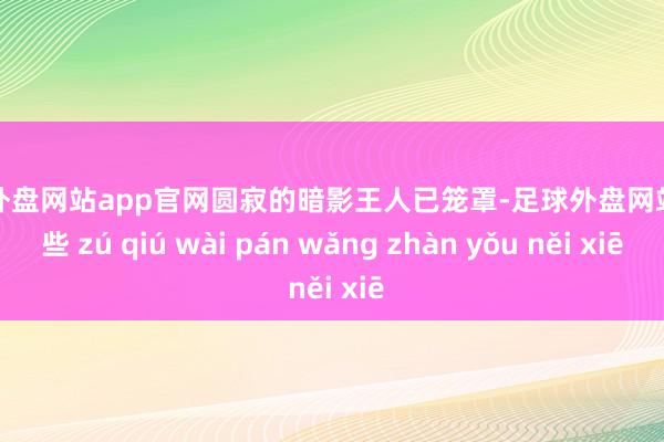 足球外盘网站app官网圆寂的暗影王人已笼罩-足球外盘网站有哪些 zú qiú wài pán wǎng zhàn yǒu něi xiē